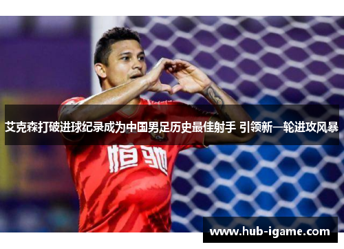 艾克森打破进球纪录成为中国男足历史最佳射手 引领新一轮进攻风暴 艾克森打破进球纪录成为中国男足历史最佳射手 引领新一轮进攻风暴