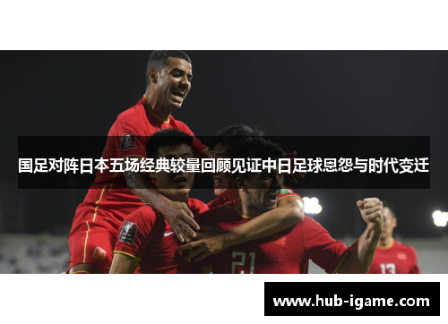 国足对阵日本五场经典较量回顾见证中日足球恩怨与时代变迁