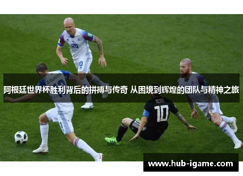 阿根廷世界杯胜利背后的拼搏与传奇 从困境到辉煌的团队与精神之旅 阿根廷世界杯胜利背后的拼搏与传奇 从困境到辉煌的团队与精神之旅