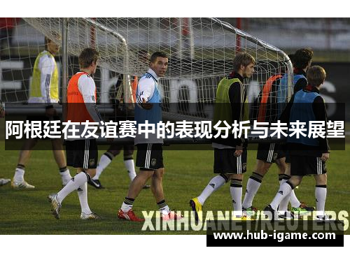 阿根廷在友谊赛中的表现分析与未来展望 阿根廷在友谊赛中的表现分析与未来展望