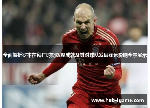 全面解析罗本在拜仁时期辉煌成就及其对球队发展深远影响全景展示