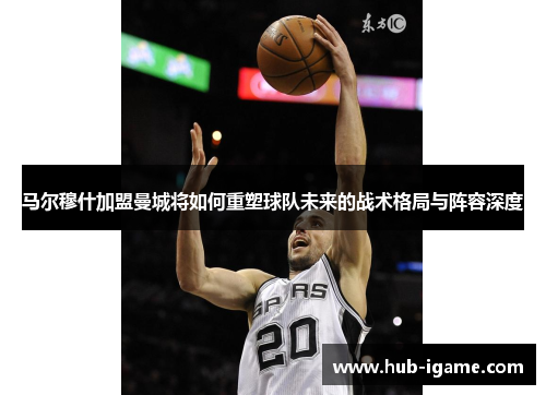 马尔穆什加盟曼城将如何重塑球队未来的战术格局与阵容深度