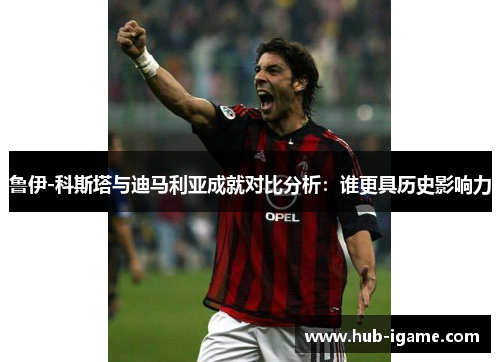 鲁伊-科斯塔与迪马利亚成就对比分析：谁更具历史影响力