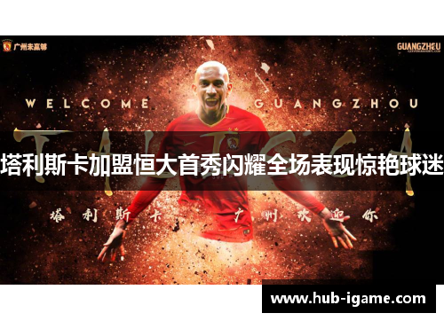 塔利斯卡加盟恒大首秀闪耀全场表现惊艳球迷 塔利斯卡加盟恒大首秀闪耀全场表现惊艳球迷