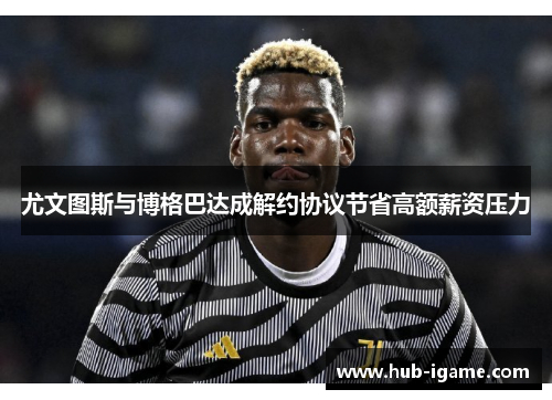 尤文图斯与博格巴达成解约协议节省高额薪资压力