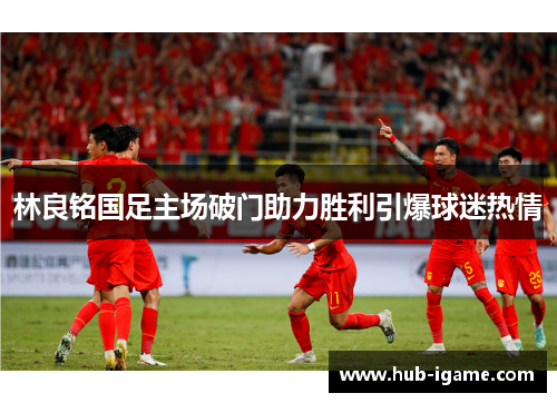 林良铭国足主场破门助力胜利引爆球迷热情