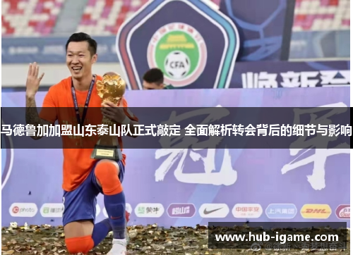 马德鲁加加盟山东泰山队正式敲定 全面解析转会背后的细节与影响