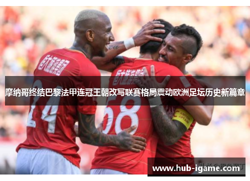 摩纳哥终结巴黎法甲连冠王朝改写联赛格局震动欧洲足坛历史新篇章 摩纳哥终结巴黎法甲连冠王朝改写联赛格局震动欧洲足坛历史新篇章